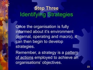 Step Three
  Identifying Strategies

Once the organisation is fully
informed about it’s environment
(internal, operating and macro), it
can then begin to develop
strategies.
Remember, a strategy is a pattern
of actions employed to achieve an
organisations’ objectives.
                                      23
 