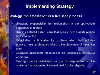 Implementing Strategy

Strategy Implementation is a five step process.

  •   Allocating responsibility for implantation to the appropriate
      individuals or groups
  •   Drafting detailed action plans that specify how a strategy is to
      be implemented
  •   Establishing a timetable for implementation that includes
      precise, measurable goals linked to the attainment of the action
      plan.
  •   Allocating appropriate resources to the responsible individuals
      or groups.
  •   Holding Specific individuals or groups responsible for the
      attainment of corporate, divisional, and functional goals.

                                                                    27
 