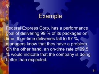Example
Federal Express Corp. has a performance
goal of delivering 99 % of its packages on
time. If on-time deliveries fall to 97 %,
managers know that they have a problem.
On the other hand, an on-time rate of 99.5
% would indicate that the company is doing
better than expected.

                                             31
 