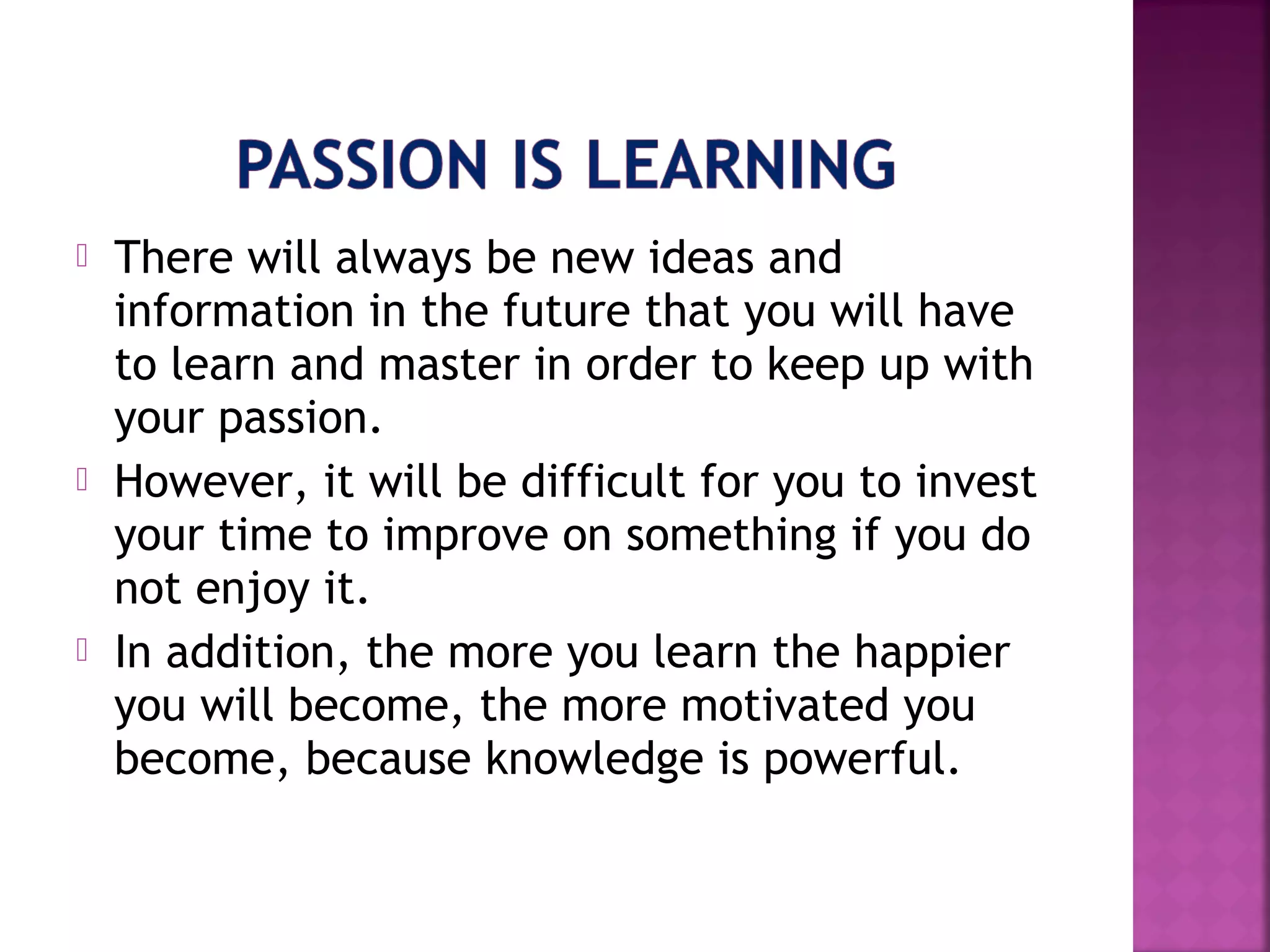  There will always be new ideas and
information in the future that you will have
to learn and master in order to keep up with
your passion.
However, it will be difficult for you to invest
your time to improve on something if you do
not enjoy it.
In addition, the more you learn the happier
you will become, the more motivated you
become, because knowledge is powerful.