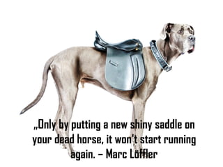 „Only by putting a new shiny saddle on
your dead horse, it won‘t start running
again. – Marc Löffler
 