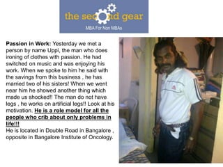 Passion in Work: Yesterday we met a
person by name Uppi, the man who does
ironing of clothes with passion. He had
switched on music and was enjoying his
work. When we spoke to him he said with
the savings from this business , he has
married two of his sisters! When we went
near him he showed another thing which
made us shocked!! The man do not have
legs , he works on artificial legs!! Look at his
motivation. He is a role model for all the
people who crib about only problems in
life!!!
He is located in Double Road in Bangalore ,
opposite in Bangalore Institute of Oncology.
 