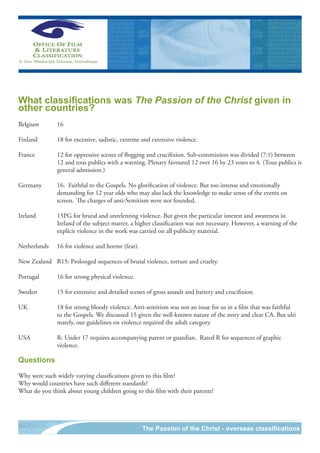 What classifications was The Passion of the Christ given in
other countries?
Belgium	       16

Finland	
       	       18	for	excessive,	sadistic,	extreme	and	extensive	violence.

France	 	      12	for	oppressive	scenes	of	flogging	and	crucifixion.	Sub-commission	was	divided	(7:1)	between		
	       	      12	and	tous	publics	with	a	warning.	Plenary	favoured	12	over	16	by	23	votes	to	4.	(Tous	publics	is	
                                                                                                                 	
	       	      general	admission.)

Germany	       16.		Faithful	to	the	Gospels.	No	glorification	of	violence.	But	too	intense	and	emotionally	
	     	        demanding	for	12	year	olds	who	may	also	lack	the	knowledge	to	make	sense	of	the	events	on			
	     	        screen.	 The	charges	of	anti-Semitism	were	not	founded.

Ireland		      15PG	for	brutal	and	unrelenting	violence.	But	given	the	particular	interest	and	awareness	in	
	       	      Ireland	of	the	subject	matter,	a	higher	classification	was	not	necessary.	However,	a	warning	of	the		
	       	      explicit	violence	in	the	work	was	carried	on	all	publicity	material.

Netherlands	   16	for	violence	and	horror	(fear).

New	Zealand	 R15:	Prolonged	sequences	of	brutal	violence,	torture	and	cruelty.

Portugal	      16	for	strong	physical	violence.

Sweden		       15	for	extensive	and	detailed	scenes	of	gross	assault	and	battery	and	crucifixion.

UK	     	      18	for	strong	bloody	violence.	Anti-semitism	was	not	an	issue	for	us	in	a	film	that	was	faithful			
	       	      to	the	Gospels.	We	discussed	15	given	the	well-known	nature	of	the	story	and	clear	CA.	But	ulti	
	       	      mately,	our	guidelines	on	violence	required	the	adult	category.	

USA	 	         R:	Under	17	requires	accompanying	parent	or	guardian.		Rated	R	for	sequences	of	graphic	
	    	         violence.

Questions

Why	were	such	widely	varying	classifications	given	to	this	film?
Why	would	countries	have	such	different	standards?
What	do	you	think	about	young	children	going	to	this	film	with	their	parents?




                                                    The Passion of the Christ - overseas classifications
 