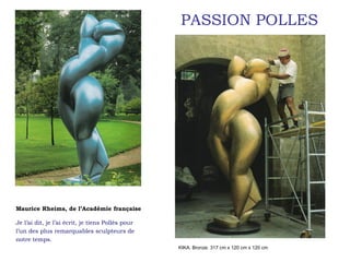 PASSION POLLES




Maurice Rheims, de l’Académie française

Je l’ai dit, je l’ai écrit, je tiens Pollès pour
l’un des plus remarquables sculpteurs de
notre temps.
                                                   KIKA. Bronze. 317 cm x 120 cm x 120 cm
 