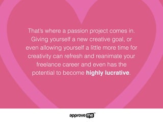 That’s where a passion project comes in.
Giving yourself a new creative goal, or
even allowing yourself a little more time for
creativity can refresh and reanimate your
freelance career and even has the
potential to become highly lucrative.
 