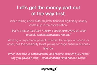 When talking about side projects, ﬁnancial legitimacy usually
comes up in the conversation.
“But is it worth my time? I mean, I could be working on client
projects and making actual money!”
Working on a personal project, whether it’s an app, art series, or
novel, has the possibility to set you up for huge ﬁnancial success
later on.
When it comes to potential fame and fortune, wouldn’t you rather
say you gave it a shot… or at least two extra hours a week?
Let’s get the money part out
of the way first.
 
