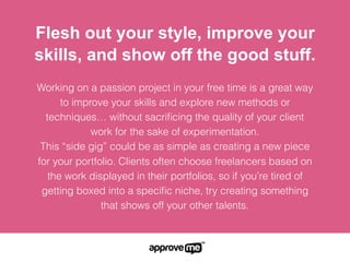 Working on a passion project in your free time is a great way to
improve your skills and explore new methods or techniques…
without sacriﬁcing the quality of your client work for the sake of
experimentation.
This “side gig” could be as simple as creating a new piece for
your portfolio. Clients often choose freelancers based on the
work displayed in their portfolios, so if you’re tired of getting
boxed into a speciﬁc niche, try creating something that shows
off your other talents.
Flesh out your style, improve your
skills, and show off the good stuff.
 