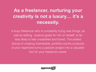 As a freelancer, nurturing your
creativity is not a luxury… it’s a
necessity.
A busy freelancer who is constantly trying new things, as
well as setting  creative goals for him or herself, is far
less likely to feel unsatisﬁed and bored. The added
bonus of creating marketable, portfolio-worthy products
to your repertoire turns a passion project into a valuable
tool for your freelance career.
 