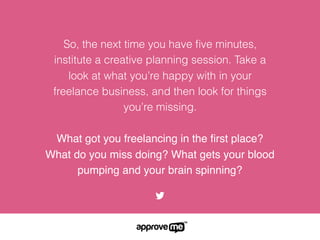 So, the next time you have ﬁve minutes,
institute a creative planning session. Take a
look at what you’re happy with in your
freelance business, and then look for things
you’re missing.
What got you freelancing in the ﬁrst place?
What do you miss doing? What gets your blood
pumping and your brain spinning?
 