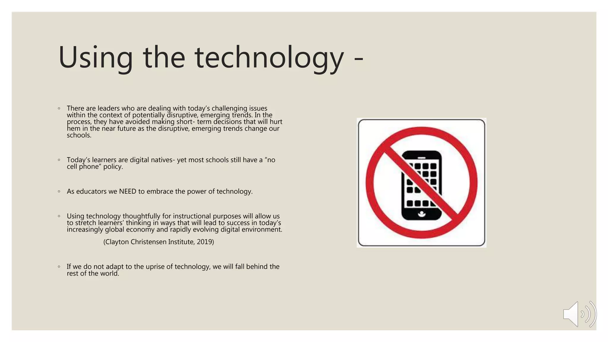 Using the technology -
◦ There are leaders who are dealing with today’s challenging issues
within the context of potentially disruptive, emerging trends. In the
process, they have avoided making short- term decisions that will hurt
hem in the near future as the disruptive, emerging trends change our
schools.
◦ Today’s learners are digital natives- yet most schools still have a “no
cell phone” policy.
◦ As educators we NEED to embrace the power of technology.
◦ Using technology thoughtfully for instructional purposes will allow us
to stretch learners’ thinking in ways that will lead to success in today’s
increasingly global economy and rapidly evolving digital environment.
(Clayton Christensen Institute, 2019)
◦ If we do not adapt to the uprise of technology, we will fall behind the
rest of the world.
 
