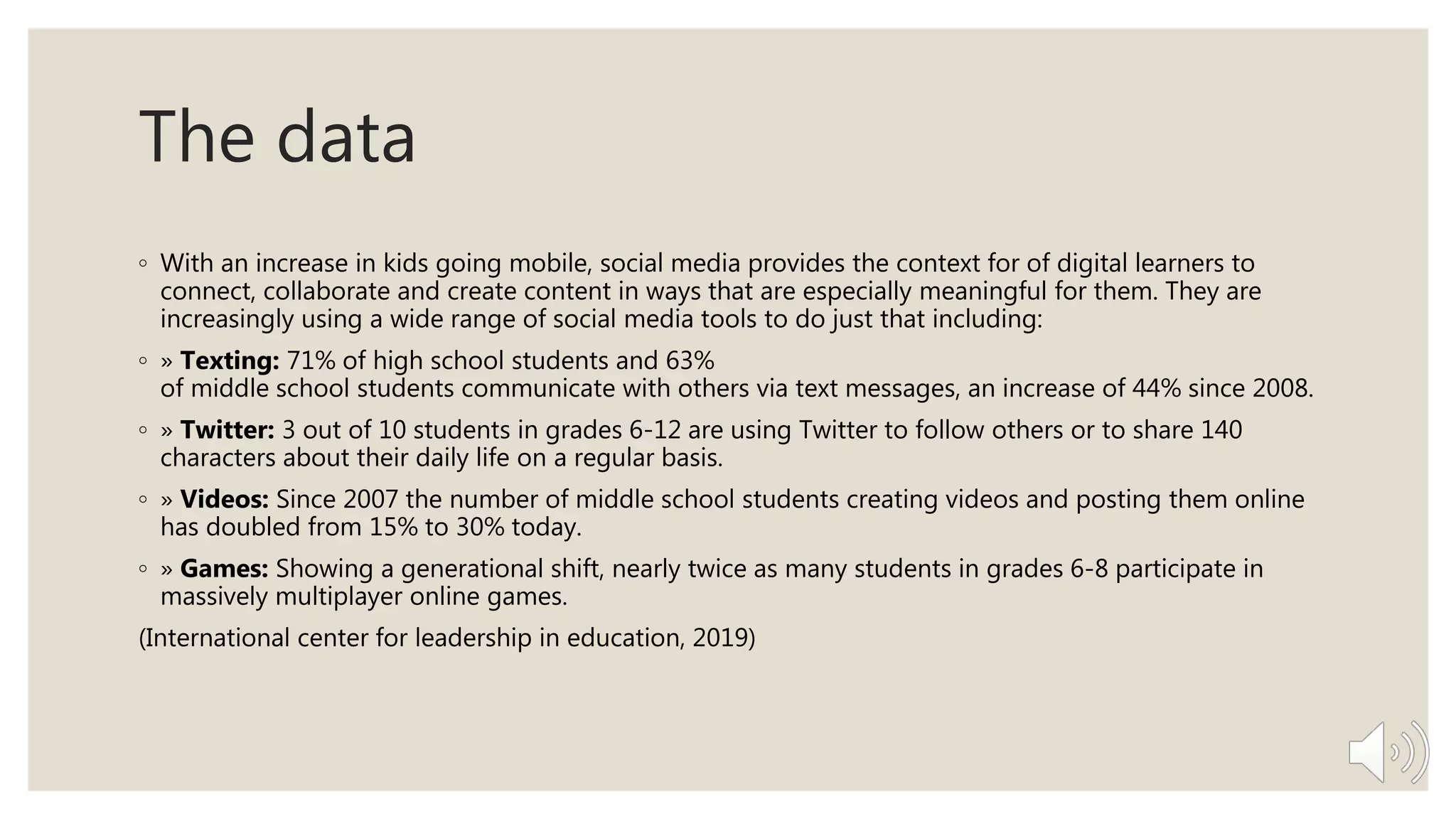 The data
◦ With an increase in kids going mobile, social media provides the context for of digital learners to
connect, collaborate and create content in ways that are especially meaningful for them. They are
increasingly using a wide range of social media tools to do just that including:
◦ » Texting: 71% of high school students and 63%
of middle school students communicate with others via text messages, an increase of 44% since 2008.
◦ » Twitter: 3 out of 10 students in grades 6-12 are using Twitter to follow others or to share 140
characters about their daily life on a regular basis.
◦ » Videos: Since 2007 the number of middle school students creating videos and posting them online
has doubled from 15% to 30% today.
◦ » Games: Showing a generational shift, nearly twice as many students in grades 6-8 participate in
massively multiplayer online games.
(International center for leadership in education, 2019)
 
