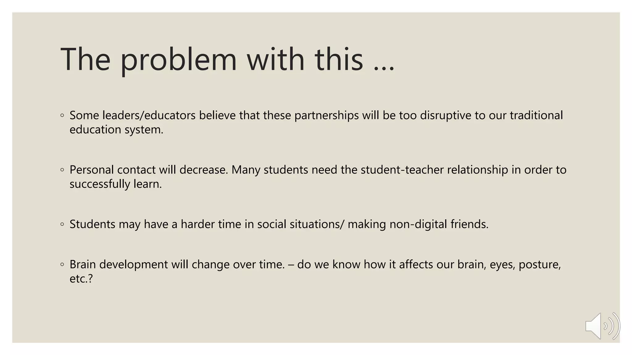 The problem with this …
◦ Some leaders/educators believe that these partnerships will be too disruptive to our traditional
education system.
◦ Personal contact will decrease. Many students need the student-teacher relationship in order to
successfully learn.
◦ Students may have a harder time in social situations/ making non-digital friends.
◦ Brain development will change over time. – do we know how it affects our brain, eyes, posture,
etc.?
 
