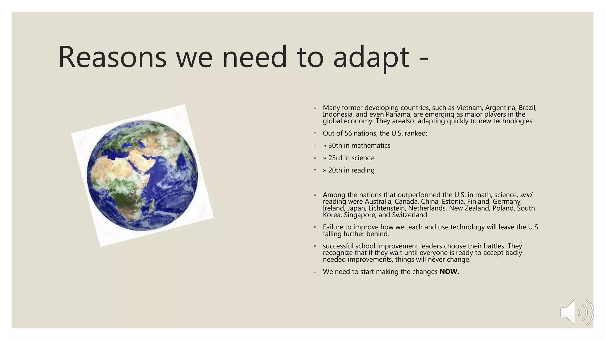 Reasons we need to adapt -
◦ Many former developing countries, such as Vietnam, Argentina, Brazil,
Indonesia, and even Panama, are emerging as major players in the
global economy. They arealso adapting quickly to new technologies.
◦ Out of 56 nations, the U.S. ranked:
◦ » 30th in mathematics
◦ » 23rd in science
◦ » 20th in reading
◦ Among the nations that outperformed the U.S. in math, science, and
reading were Australia, Canada, China, Estonia, Finland, Germany,
Ireland, Japan, Lichtenstein, Netherlands, New Zealand, Poland, South
Korea, Singapore, and Switzerland.
◦ Failure to improve how we teach and use technology will leave the U.S
falling further behind.
◦ successful school improvement leaders choose their battles. They
recognize that if they wait until everyone is ready to accept badly
needed improvements, things will never change.
◦ We need to start making the changes NOW.
 
