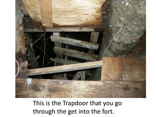 This is the Trapdoor that you go
through the get into the fort.
 