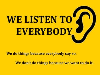 WE LISTEN TO
EVERYBODY
We do things because everybody say so.
We don’t do things because we want to do it.
 
