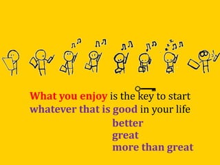 What you enjoy is the key to start
whatever that is good in your life
better
great
more than great
 