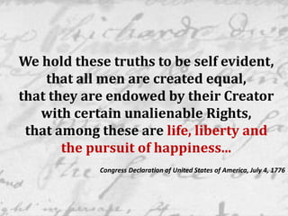 We hold these truths to be self evident,
that all men are created equal,
that they are endowed by their Creator
with certain unalienable Rights,
that among these are life, liberty and
the pursuit of happiness...
Congress Declaration of United States of America, July 4, 1776
 