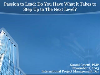 Passion to Lead: Do You Have What it Takes to
Step Up to The Next Level?
Naomi Caietti, PMP
November 7, 2013
International Project Management Day
 