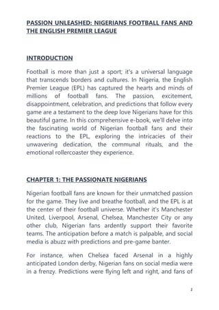 1
PASSION UNLEASHED: NIGERIANS FOOTBALL FANS AND
THE ENGLISH PREMIER LEAGUE
INTRODUCTION
Football is more than just a sport; it's a universal language
that transcends borders and cultures. In Nigeria, the English
Premier League (EPL) has captured the hearts and minds of
millions of football fans. The passion, excitement,
disappointment, celebration, and predictions that follow every
game are a testament to the deep love Nigerians have for this
beautiful game. In this comprehensive e-book, we'll delve into
the fascinating world of Nigerian football fans and their
reactions to the EPL, exploring the intricacies of their
unwavering dedication, the communal rituals, and the
emotional rollercoaster they experience.
CHAPTER 1: THE PASSIONATE NIGERIANS
Nigerian football fans are known for their unmatched passion
for the game. They live and breathe football, and the EPL is at
the center of their football universe. Whether it's Manchester
United, Liverpool, Arsenal, Chelsea, Manchester City or any
other club, Nigerian fans ardently support their favorite
teams. The anticipation before a match is palpable, and social
media is abuzz with predictions and pre-game banter.
For instance, when Chelsea faced Arsenal in a highly
anticipated London derby, Nigerian fans on social media were
in a frenzy. Predictions were flying left and right, and fans of
 