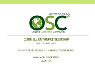 CORNELL ENTREPRENEURSHIP
REVISED FOR OSC2
WHAT IT TAKES TO BUILD A NATURAL FOODS BRAND
LARA JACKLE DICKINSON
JGSM ‘94
 