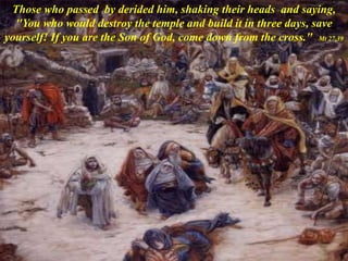 Those who passed by derided him, shaking their heads and saying,
"You who would destroy the temple and build it in three days, save
yourself! If you are the Son of God, come down from the cross." Mt 27,39
 