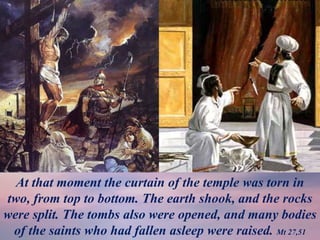 At that moment the curtain of the temple was torn in
two, from top to bottom. The earth shook, and the rocks
were split. The tombs also were opened, and many bodies
of the saints who had fallen asleep were raised. Mt 27,51
 