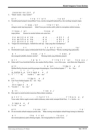 Kisah Sengsara Yesus Kristus
Ditulis ulang oleh Dominicus W. Widodo hal. 10/14
2> 4> 4> 4> 4> 4> ’ 4> 4> 2> 3> 1> . / /
L : “Sekali kutulis tetap kutulis!”
6 1> 1> . . . . . . . 1> 7 6 1> 1> ’ 6 1> 1> . . . . . . 1> 6 ’ 6 1> . . . . . . . . 1> ’
A : Sesudah prajurit-prajurit menyalibkan Yesus, mereka mengambil pakaianNya, lalu membagi menjadi empat,
1> . . . . . . . 1> 5 6 4 . / 6 1> . . . . . 1> 7 6 1> 1> ’ 6 1> . . . . . . . . . . . 1> ’
sebagian untuk tiap-tiap prajurit. Jubah Yesus pun mereka ambil; jubah itu merupakan sehelai tenunan,
1> 1> 5 6 4 . / 6 1> . . . . . . . . . . 1> 5 6 4 . / /
tanpa jahitan. Karena itu mereka berkata satu sama lain :
2> 4> 4> 4> 3> 2> 4> 4> ’ 2> 4> . . . . . 4> ’ 4> . . . . . 4> 2> 3> 1> . / /
6 6 6 6 7 7 6 6 ’ 6 6 . . . . . 6 ’ 6 . . . . . 6 7 5 5 . / /
4 2 2 2 5 5 2 2 ’ 4 2 . . . . . 2 ’ 2 . . . . . 2 5 1 1 . / /
S : “Jangan kita memotongnya; baiklah kita undi saja siapa yang akan mendapatnya.”
6 1> . . . . 1> ’ 1> . . . . . . . . . . 1> 7 6 1> 1> ’ 6 1> 1> . . . . . . . . 1> 6 ’
A : Demikianlah terjadi, supaya terlaksanalah Kitab Suci yang berbunyi: “Mereka membagi-bagi pakaianKu
6 1> . . . . . . . 1> 5 6 4 . / 6 1> . . . . . . . 1> 5 6 4 . / /
dan mengundi jubahKu diantara mereka”. Memang itulah yang dilakukan prajurit.
6 1> 1> . . . . . . . 1> 6 ’ 6 1> . . . . . . 1> ’ 1> 7 6 1> 1> 1> ’ 6 1> . . 1> 5 6 4 4 . /
B : Dekat salib Yesus berdirilah IbuNya, dan saudara IbuNya Maria, is-te-ri Kle-o-pas, serta Maria dari Mag-da-la.
6 1> 1> . . . . . . . . . . . . . . . 1> 6 ’ 6 1> . . . . . 1> 1>( 7) 6 5 . 4 . / /
Melihat IbuNya bersama murid kesayangan disampingnya, Yesus berkata kepada I - bu - Nya :
< < > < < >
6( . 5 6 7 ) 6 5( . ) 4 . ’ 2 4 3 5( 6) 5 4 . 4 . / /
Y : “I - - - bu, i-tu-lah a - nak - mu.”
6 1> . . . . . . . 1> 1>( 7) 6 5 . 4 . / /
B : Lalu Yesus berkata kepada mu - rid - Nya :
< < >
3 5 5 5( 6) 5 4 . 4 . / /
Y : “I-tu-lah I - bu - mu.”
6 1> 1> . . . . . . . . . . . . . 1> 5 6 4 . /
B : Dan sejak itu murid tersebut menerima Maria dalam rumahnya.
6 1> 1> 1> ’ 1> . . . . . . . . 1> 7 6 1> 1> ’ 1> 1> . . . . . . . . . 1> ’ 1> 7 6 5 . 4 . / /
Yesus sadar, bahwa segala sesuatu sudah terlaksana, maka untuk menepati Kitab Suci, I - a ber-ka - ta :
5 5( 6) 5 4 . 4 . / /
Y : “A - ku ha - us.”
6 1> 1> . . . . . . . . . . 1> 5 6 4 . / 6 1> . . . . . . . . . . . . . . . . . . 1> 6 ’
B : Di situ tersedia sebuah tempayan penuh cuka. Maka seorang mencelupkan sebuah bunga karang ke dalamnya
6 1> . . . . . . . 1> 7 6 1> 1> ’ 6 1> . . . . . . . 1> 5 6 4 . //
dan menancapkannya pada sebatang tongkat, lalu mengunjukkan ke mulut Yesus.
 