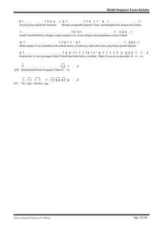 Kisah Sengsara Yesus Kristus
Ditulis ulang oleh Dominicus W. Widodo hal. 12/14
6 1> . . . . . . . 1> 5 6 4 . / 6 1> . . . . . 1> 7 6 1> 1> ’ 6 1> . . . . . . . . . . 1> ’
kira-kira lima puluh kati beratnya. Mereka mengambil jenazah Yesus, membungkusNya dengan kain kafan
1> . . . . . . . . . . . . . . . . . 1> 6 ’ 6 1> . . . . . . . . . . . 1> 5 6 4 . /
sambil membubuhiNya dengan wangi-wangian i-tu, sesuai dengan adat penguburan orang Yahudi.
6 1> . . . . . . . . . . . 1> 7 6 1> 1> ’ 6 1> . . . . . . . . . . . . . . . 1> 5 6 4 . /
Dekat tempat Yesus disalibkan ada sebuah taman; di dalamnya ada kubur baru yang belum pernah dipakai.
6 1> . . . . . . . . . . . . . 1> 6 ’ 6 1> 1> 1> 1> 7 6 1> 1> ’ 6 1> 1> 1> 1> 7 2> 2>( ) 3> 2> 1> . 1> . / /
Karena hari itu hari persiapan Sabat Yahudi dan letak kubur i-tu dekat; Maka Yesus di-ma-kam-kan di si - tu.
_ __
1> . . . . . . . . . . . . 1>( ) 2> 1> . / /
A/B: Demikianlah Kisah Sengsara Tuhan ki - ta.
_ __ ___ __ __ __
1> 1> 1> 1> 1> 7 1(> 7 6 5 6 7 ) 6 . / /
S/U: Ter - puji - lah Kris - tus
 