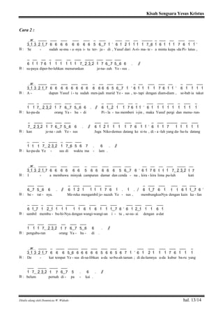 Kisah Sengsara Yesus Kristus
Ditulis ulang oleh Dominicus W. Widodo hal. 13/14
Cara 2 :
w ____ ___ ___ ___ ___ _ ___ ___ __ __ _____ _ ___ __ ___ ___
3>( 1> 3> 2> 1>) 7 6 6 6 6 6 6 6 6 5 6( ) 7 1> ’ 6 1> 2> 1> 1> 1> 1> 7( ) 6 1> 6 1> 1> 1> 7 6 1> 1> ’
B : Se - sudah se-mu - a -nya i- tu ter- ja - di , Yusuf dari A-ri- ma- te - a minta kepa -da Pi- latus ,
_ __ __ _ ___ __ ___ ____ ___ ___ ___
6 1> 1> 7 6 1> 1> 1> 1> 1> 1> 7( 2> 3>) 2> 1> 7 6( ) 7 5( ) 6 6 . / /
B : su-paya diper-bo-lehkan menurunkan je-na- zah Ye - sus .
w ____ ___ ___ ___ ___ _ __ ___ ___ _ __ ___ ___ __ _ ___ ___
3>( 1> 3> 2> 1>) 7 6 6 6 6 6 6 6 6 6 6 6 6 5 6( ) 7 1> ’ 6 1> 1> 1> 1> 7 6 1> 1> ’ 6 1> 1> 1> 1>
B : A - dapun Yusuf i - tu sudah men-jadi murid Ye - sus , te- tapi dengan diam-diam , se-bab ia takut
___ _ ____ ___ ___ ___ _ ___ ___ __ _ ___ ___ ___ _ ___ _
1> 1> 7( 2> 3>) 2> 1> 7 6( ) 7 5( ) 6 6 . / / 6 1>( ) 2> 1> 1> 7 6 1> 1> ’ 6 1> 1> 1> 1> 1> 1> 1> 1> 1>
B : ke-pa-da orang Ya - hu - di Pi - la - tus memberi i-jin , maka Yusuf pergi dan menu- run-
_ ____ ___ ___ ___ ___ __ ___ ___ ___ _ ___ _____ ___ ___
7( 2> 3>) 2> 1> 7 6( ) 7 5( ) 6 6 . / / 6 1> 2> 1> 1> 1> 1> 7 6 1> 1> ’ 6 1> 1> 7 1> 1> 1> 1> 1>
B : kan je-na - zah Ye - sus Juga Niko-demus datang ke si-tu , di - a -lah yang da- hu-lu datang
_ ___ _ ____ _ ___ ___
1> 1> 1> 7( 2> 3>) 2> 1> 7( ) 6 5 6 7 . 6 . / /
B : ke-pa-da Ye - sus di waktu ma - lam .
w ____ ___ ___ ___ _ ___ ___ ____ ___ __ __ __ ___ ____ __
3>( 1> 3> 2> 1>) 7 6 6 6 6 6 6 5 6 6 6 6 6 5 6( ) 7 6 ’ 6 1> 7 6 1> 1> 1> 7( 2> 3>) 2> 1> 7
B : I - a membawa minyak campuran damar dan cenda - na , kira - kira lima pu-luh kati
___ ___ _ ___ ____ ___ ___ _ ___ ___ ___ __ ___
6( ) 7 5( ) 6 6 . / / 6 1> 2> 1> 1> 1> 1> 7 6 1> . 1> . / 6 1>( ) 7 6 1> 1> 1> 6 1> 1>( ) 7 6 ’
B : be - rat - nya. Me-reka mengambil je- nazah Ye - sus , membungkusNya dengan kain ka - fan
_ ___ _ ___ ___ ____ ___ ___ ___ ___ ___ ___ ___ ___
6 1>( ) 7 1> 2>( ) 1> 1> 1> 1> 1> 1> 6 1> 6 1> 1> 1>( ) 7 6 ’ 6 1> 2>( ) 1> 1> 1> 6 1>
B : sambil membu - bu-hi-Nya dengan wangi-wangi-an i - tu , se-su- ai dengan a-dat
___ ___ ____ __ ___ ___
1> 1> 1> 7( 2> 3>) 2> 1> 7 6( ) 7 5( ) 6 6 . / /
B : pengubu-ran orang Ya - hu - di .
w ____ _ ____ _____ ___ ___ ___ ___ ___ ___ ___ ___ ___ ___ _
3>( 1> 3> 2> 1>) 7 6 6 6 5( ) 6 6 6 6 6 6 5 6 6 5 6 7 1> ’ 6 1> 2> 1> 1> 1> 7 6 1> 1> 1>
B : De - kat tempat Ye - sus di-sa-libkan a-da se-bu-ah taman ; di da-lamnya a-da kubur ba-ru yang
___ ____ ____ ___
1> 7( 2> 3>) 2> 1> 7 6( ) 7 5 . 6 . / /
B : belum pernah di - pa - kai .
 