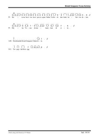 Kisah Sengsara Yesus Kristus
Ditulis ulang oleh Dominicus W. Widodo hal. 14/14
w ____ ___ ___ __ ___ ___ ___ ___ _____ _ ___ _ ____ ___ __
3>( 1> 3> 2> 1>) 7 6 6 5 6 6 6 5 6 6 6 6 6 5 6 6 1>( ) 7 6 ’ 6 1> 1> 7( 2> 3>) 2> 1>( ) 7 6 6 5 . 6 . / /
B : Ka - re-na ha-ri i-tu ha-ri per-si- a-pan Sabat Ya-hu - di dan letak ku - bur i-tu de - kat;
w ____ _ ___ ____ ____ ___ ___ ___
3>( 1> 3> 2> 1>) 7 6 5( ) 6 1> ’ 6 1>( 7 2> 3>) 2> 1>( ) 7 6( ) 7 5( ) 6 7 . 6 . / /
B : Ma - ka Ye - sus di-ma - kam - kan di si - tu .
_ __
1> . . . . . . . . . . . . 1>( ) 2> 1> . / /
A/B: Demikianlah Kisah Sengsara Tuhan ki - ta.
_ __ ___ __ __ __
1> 1> 1> 1> 1> 7 1(> 7 6 5 6 7 ) 6 . / /
S/U: Ter - puji - lah Kris - tus
 