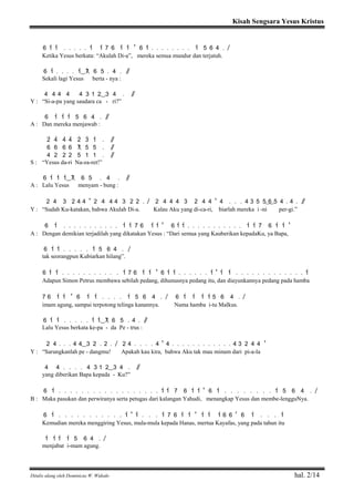 Kisah Sengsara Yesus Kristus
Ditulis ulang oleh Dominicus W. Widodo hal. 2/14
6 1> 1> . . . . . 1> 1> 7 6 1> 1> ' 6 1> . . . . . . . . 1> 5 6 4 . /
Ketika Yesus berkata: “Akulah Di-a”, mereka semua mundur dan terjatuh.
6 1> . . . . 1>( ) 7 6 5 . 4 . / /
Sekali lagi Yesus berta - nya :
4 4 4 4 4 3 1 2( ) 3 4 . / /
Y : “Si-a-pa yang saudara ca - ri?”
6 1> 1> 1> 5 6 4 . / /
A : Dan mereka menjawab :
2> 4> 4> 4> 2> 3> 1> . / /
6 6 6 6 7 5 5 . / /
4 2 2 2 5 1 1 . / /
S : “Yesus da-ri Na-za-ret!”
6 1> 1> 1>( ) 7 6 5 . 4 . / /
A : Lalu Yesus menyam - bung :
2 4 3 2 4 4 ' 2 4 4 4 3 2 2 . / 2 4 4 4 3 2 4 4 ' 4 . . . 4 3 5 5( 6) 5 4 . 4 . / /
Y : “Sudah Ku-katakan, bahwa Akulah Di-a. Kalau Aku yang di-ca-ri, biarlah mereka i -ni per-gi.”
6 1> . . . . . . . . . . . 1> 1> 7 6 1> 1> ' 6 1> 1> . . . . . . . . . . . 1> 1> 7 6 1> 1> '
A : Dengan demikian terjadilah yang dikatakan Yesus : “Dari semua yang Kauberikan kepadaKu, ya Bapa,
6 1> 1> . . . . . 1> 5 6 4 . /
tak seorangpun Kubiarkan hilang”.
6 1> 1> . . . . . . . . . . . 1> 7 6 1> 1> ' 6 1> 1> . . . . . . 1> ' 1> 1> . . . . . . . . . . . . . 1>
Adapun Simon Petrus membawa sebilah pedang, dihunusnya pedang itu, dan diayunkannya pedang pada hamba
7 6 1> 1> ' 6 1> 1> . . . . 1> 5 6 4 . / 6 1> 1> 1> 1> 5 6 4 . /
imam agung, sampai terpotong telinga kanannya. Nama hamba i-tu Malkus.
6 1> 1> . . . . . 1> 1>( ) 7 6 5 . 4 . / /
Lalu Yesus berkata ke-pa - da Pe - trus :
2 4 . . . 4 4( ) 3 2 . 2 . / 2 4 . . . . 4 ' 4 . . . . . . . . . . . . 4 3 2 4 4 '
Y : “Sarungkanlah pe - dangmu! Apakah kau kira, bahwa Aku tak mau minum dari pi-a-la
4 4 . . . . 4 3 1 2( ) 3 4 . / /
yang diberikan Bapa kepada - Ku?”
6 1> . . . . . . . . . . . . . . . . . . 1> 1> 7 6 1> 1> ' 6 1> . . . . . . . . 1> 5 6 4 . /
B : Maka pasukan dan perwiranya serta petugas dari kalangan Yahudi, menangkap Yesus dan membe-lengguNya.
6 1> . . . . . . . . . . . 1> ' 1> . . . 1> 7 6 1> 1> ' 1> 1> 1> 6 6 ' 6 1> . . . 1>
Kemudian mereka menggiring Yesus, mula-mula kepada Hanas, mertua Kayafas, yang pada tahun itu
1> 1> 1> 1> 5 6 4 . /
menjabat i-mam agung.
 