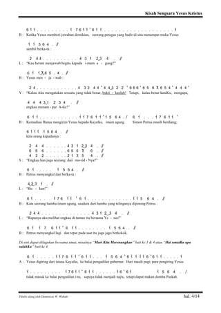 Kisah Sengsara Yesus Kristus
Ditulis ulang oleh Dominicus W. Widodo hal. 4/14
6 1> 1> . . . . . . . . . 1> 7 6 1> 1> ' 6 1> 1> . . . . . . . . . . . . . . . . . . . 1>
B : Ketika Yesus memberi jawaban demikian, seorang petugas yang hadir di situ menampar muka Yesus
1> 1> 5 6 4 . / /
sambil berka-ta :
2> 4> 4> . . . . . . . . . . 4> 3> 1> 2>( ) 3> 4> . / /
L : “Kau berani menjawab begitu kepada i-mam a - gung?”
6 1> 1>( 7) 6 5 . 4 . / /
B : Yesus men - ja - wab :
2 4 . . . . . . . . . . . . 4 3 2 4 4 ' 4 4( ) 3 2 2 ' 6 6 6 ' 6 5 6 7 6 5 4 ' 4 4 4 '
Y : “Kalau Aku mengatakan sesuatu yang tidak benar, bukti - kanlah! Tetapi, kalau benar kataKu, mengapa,
4 4 4 3( ) 1 2 3 4 . / /
engkau menam - par A-ku?”
6 1> 1> . . . . . . . . . . . 1> 1> 7 6 1> 1> ' 1> 5 6 4 . / 6 1> . . . 1> 7 6 1> 1> '
B : Kemudian Hanas mengirim Yesus kepada Kayafas, imam agung. Simon Petrus masih berdiang;
6 1> 1> 1> 1> 5 6 4 . / /
kata orang kepadanya :
2> 4> 4> . . . . . . 4> 3> 1> 2>( ) 3> 4> . / /
6 6 6 . . . . . . 6 5 5 7 6 . / /
4 2 2 . . . . . . 2 1 3 5 4 . / /
S : “Engkau kan juga seorang dari mu-rid - Nya?”
6 1> . . . . . 1> 5 6 4 . / /
B : Petrus menyangkal dan berka-ta :
4>( 2>) 3> 1> . / /
L : “Bu - kan!”
6 1> . . . . 1> 7 6 1> 1> ' 6 1> . . . . . . . . . . . . . 1> 1> 5 6 4 . / /
B : Kata seorang hamba imam agung, saudara dari hamba yang telinganya dipotong Petrus :
2> 4> 4> . . . . . . . . . . . . . . 4> 3> 1> 2>( ) 3> 4> . / /
L : “Rupanya aku melihat engkau di taman itu bersama Ye - sus!”
6 1> 1> 7 6 1> 1> ' 6 1> 1> . . . . . . . . 1> 5 6 4 . / /
B : Petrus menyangkal lagi dan tepat pada saat itu juga jago berkokok.
Di sini dapat dilagukan bersama umat, misalnya “Mari Kita Merenungkan” bait ke 3 & 4 atau “Hai umatKu apa
salahKu” bait ke 4.
6 1> . . . . . 1> 1> 7 6 1> 1> ' 6 1> 1> . . . 1> 5 6 4 ' 6 1> 1> 1> 1> 6 ' 6 1> 1> . . . . . 1>
A : Yesus digiring dari istana Kayafas, ke balai pengadilan gubernur. Hari masih pagi; para pengiring Yesus
1> . . . . . . . . . 1> 7 6 1> 1> ' 6 1> 1> . . . . . . 1> 6 ' 6 1> 1> 5 6 4 . /
tidak masuk ke balai pengadilan i-tu, supaya tidak menjadi najis, tetapi dapat makan domba Paskah.
 