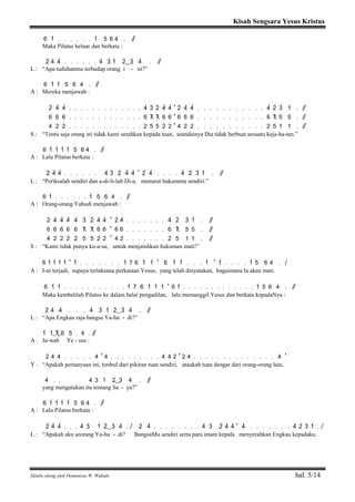 Kisah Sengsara Yesus Kristus
Ditulis ulang oleh Dominicus W. Widodo hal. 5/14
6 1> . . . . . . 1> 5 6 4 . / /
Maka Pilatus keluar dan berkata :
2> 4> 4> . . . . . . 4> 3> 1> 2>( ) 3> 4> . / /
L : “Apa tuduhanmu terhadap orang i - ni?”
6 1> 1> 5 6 4 . / /
A : Mereka menjawab :
2> 4> 4> . . . . . . . . . . . . . 4> 3> 2> 4> 4> ' 2> 4> 4> . . . . . . . . . . . 4> 2> 3> 1> . / /
6 6 6 . . . . . . . . . . . . . 6 7 7 6 6 ' 6 6 6 . . . . . . . . . . . 6 7 5 5 . / /
4 2 2 . . . . . . . . . . . . . 2 5 5 2 2 ' 4 2 2 . . . . . . . . . . . 2 5 1 1 . / /
S : “Tentu saja orang ini tidak kami serahkan kepada tuan, seandainya Dia tidak berbuat sesuatu keja-ha-tan.”
6 1> 1> 1> 1> 5 6 4 . / /
A : Lalu Pilatus berkata :
2> 4> 4> . . . . . . 4> 3> 2> 4> 4> ' 2> 4> . . . . 4> 2> 3> 1> . / /
L : “Periksalah sendiri dan a-di-li-lah Di-a, menurut hukummu sendiri.”
6 1> . . . . . . 1> 5 6 4 . / /
A : Orang-orang Yahudi menjawab :
2> 4> 4> 4> 4> 3> 2> 4> 4> ' 2> 4> . . . . . . . 4> 2> 3> 1> . / /
6 6 6 6 6 7 7 6 6 ' 6 6 . . . . . . . 6 7 5 5 . / /
4 2 2 2 2 5 5 2 2 ' 4 2 . . . . . . . 2 5 1 1 . / /
S : “Kami tidak punya ku-a-sa, untuk menjatuhkan hukuman mati!”
6 1> 1> 1> 1> ' 1> . . . . . . . 1> 7 6 1> 1> ' 6 1> 1> . . . 1> ' 1> . . . . 1> 5 6 4 . /
A : I-ni terjadi, supaya terlaksana perkataan Yesus, yang telah dinyatakan, bagaimana Ia akan mati.
6 1> 1> . . . . . . . . . . . 1> 7 6 1> 1> 1> ' 6 1> . . . . . . . . . . . . . 1> 5 6 4 . / /
Maka kembalilah Pilatus ke dalam balai pengadilan, lalu memanggil Yesus dan berkata kepadaNya :
2> 4> 4> . . . 4> 3> 1> 2>( ) 3> 4> . / /
L : “Apa Engkau raja bangsa Ya-hu - di?”
1> 1>( 7) 6 5 . 4 . / /
A : Ja-wab Ye - sus :
2 4 4 . . . . . 4 ' 4 . . . . . . . . . 4 4 2 ' 2 4 . . . . . . . . . . . . . . 4 '
Y : “Apakah pertanyaan ini, timbul dari pikiran tuan sendiri, ataukah tuan dengar dari orang-orang lain,
4 . . 4 3 1 2( ) 3 4 . / /
yang mengatakan itu tentang Sa - ya?”
6 1> 1> 1> 1> 5 6 4 . / /
A : Lalu Pilatus berkata :
2> 4> 4> . . . 4> 3> 1> 2>( ) 3> 4> . / 2> 4> . . . . . . . . 4> 3> 2> 4> 4> ' 4> . . . . . . . 4> 2> 3> 1> . /
L : “Apakah aku seorang Ya-hu - di? BangsaMu sendiri serta para imam kepala menyerahkan Engkau kepadaku.
 
