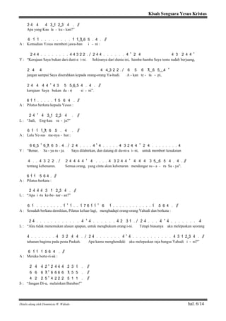 Kisah Sengsara Yesus Kristus
Ditulis ulang oleh Dominicus W. Widodo hal. 6/14
2> 4> 4> 4> 3>( ) 1> 2>( ) 3> 4> . / /
Apa yang Kau la - ku - kan?”
6 1> 1> . . . . . . . . 1> 1>( 7) 6 5 . 4 . / /
A : Kemudian Yesus memberi jawa-ban i - ni :
2 4 4 . . . . . . . . 4 4 3 2 2 . / 2 4 4 . . . . . . 4 ' 2 4 4 3 2 4 4 '
Y : “Kerajaan Saya bukan dari duni-a i-ni. Sekiranya dari dunia ini, hamba-hamba Saya tentu sudah berjuang,
2 4 4 4 4( ) 3 2 2 . / 6 5 6 7( ) 6 5( .) 4 '
jangan sampai Saya diserahkan kepada orang-orang Ya-hudi. A - kan te - ta - pi,
2 4 4 4 4 ' 4 3 5 5( 6) 5 4 . 4 . / /
kerajaan Saya bukan da - ri si - ni”.
6 1> 1> . . . . . 1> 5 6 4 . / /
A : Pilatus berkata kepada Yesus :
2> 4> ' 4> 3>( ) 1> 2>( ) 3> 4> . / /
L : “Jadi, Eng-kau ra - ja?”
6 1> 1> 1>( ) 7 6 5 . 4 . / /
A : Lalu Ye-sus me-nya - hut :
6 6( ) 5 ' 6( ) 7 6 5 . 4 . / 2 4 . . . . 4 ' 4 . . . . . 4 3 2 4 4 ' 2 4 . . . . . . . . 4
Y : “Benar, Sa - ya ra - ja. Saya dilahirkan, dan datang di du-ni-a i- ni, untuk memberi kesaksian
4 . . 4 3 2 2 . / 2 4 4 4 4 ' 4 . . . . 4 3 2 4 4 ' 4 4 4 3 5( ) 6 5 4 . 4 . / /
tentang kebenaran. Semua orang, yang cinta akan kebenaran mendengar su - a - ra Sa - ya”.
6 1> 1> 5 6 4 . / /
A : Pilatus berkata :
2> 4> 4> 4> 3> 1> 2>( ) 3> 4> . / /
L : “Apa i -tu ke-be- nar - an?”
6 1> . . . . . . . . 1> ' 1> . . 1> 7 6 1> 1> ' 6 1> . . . . . . . . . . . . 1> 5 6 4 . / /
A : Sesudah berkata demikian, Pilatus keluar lagi, menghadapi orang-orang Yahudi dan berkata :
2> 4> . . . . . . . . . . . . 4> ' 4> . . . . . . 4> 2> 3> 1> . / 2> 4> . . . 4> ' 4> . . . . . . . 4>
L : “Aku tidak menemukan alasan apapun, untuk menghukum orang i-ni. Tetapi biasanya aku melepaskan seorang
4> . . . . . . . 4> 3> 2> 4> 4> . / 2> 4> . . . . . . . 4> ' 4> . . . . . . . . . . . 4> 3> 1> 2>( ) 3> 4> . / /
tahanan bagimu pada pesta Paskah. Apa kamu menghendaki aku melepaskan raja bangsa Yahudi i - ni?”
6 1> 1> 1> 5 6 4 . / /
A : Mereka berte-ri-ak :
2> 4> 4> 2> ' 2> 4> 4> 4> 2> 3> 1> . / /
6 6 6 7 ' 6 6 6 6 7 5 5 . / /
4 2 2 5 ' 4 2 2 2 5 1 1 . / /
S : “Jangan Di-a, melainkan Barabas!”
 