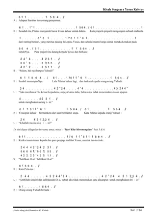 Kisah Sengsara Yesus Kristus
Ditulis ulang oleh Dominicus W. Widodo hal. 7/14
6 1> 1> . . . . . . 1> 5 6 4 . / /
A : Adapun Barabas itu seorang penyamun.
6 1> . . 1> ' 1> . . . . . . . . . . . . . . . . 1> 5 6 4 . / 6 1> . . . . . . . . . . . . . . . . . . 1>
B : Sesudah itu, Pilatus menyuruh bawa Yesus keluar untuk didera. Lalu prajurit-prajurit menganyam sebuah mahkota
1> . . . . . . 6 ' 6 1> . . . . . 1> 7 6 1> 1> ' 6 1> . . . . . . . . . . . . . . . . . . 1>
dari ranting berduri, yang mereka pasang di kepala Yesus, dan sehelai mantol ungu untuk mereka kenakan pada
5 6 4 . / 6 1> . . . . . . . . . . . . 1> 1> 5 6 4 . / /
tubuhNya. Para prajurit itu datang kepada Yesus dan berkata :
2> 4> ' 4> . . . . 4> 2> 3> 1> . / /
6 6 ' 6 . . . . 6 7 5 5 . / /
4 2 ' 2 . . . . 2 5 1 1 . / /
S : “Salam, hai raja bangsa Yahudi!”
6 1> 1> 5 6 4 . / 6 1> . . . 1> 76 1> 1> ' 6 1> . . . . . . . . . 1> 5 6 4 . / /
B : Sambil menamparNya. Lalu Pilatus keluar lagi, dan berkata kepada orang-orang Yahudi :
2> 4> . . . . . . . . . . 4> 2> ' 2> 4> . . . . 4> ' 4> . . . . . . . . . . . 4> 3> 2> 4> 4> '
L : “Aku membawa Dia keluar kepadamu, supaya kamu tahu, bahwa aku tidak menemukan alasan apapun
4> . . . . . . 4> 2> 3> 1> . / /
untuk menghukum orang i - ni.”
6 1> 7 6 1> 1> ' 6 1> 1> 5 6 4 . / 6 1> . . . . . . . 1> 5 6 4 . / /
B : Yesuspun keluar bermahkota duri dan bermantol ungu. Kata Pilatus kepada orang Yahudi :
2> 4> 4> 3> 1> 2>( ) 3> 4> . / /
L : “Lihatlah ma-nu-si-a i - ni!”
Di sini dapat dilagukan bersama umat, misal : “Mari Kita Merenungkan” bait 5 & 6.
6 1> 1> . . . . . . . . . . . . . . . 1> 7 6 1> 1> ' 6 1> 1> 1> 5 6 4 . / /
B : Ketika imam-imam kepala dan para penjaga melihat Yesus, mereka ber-te-ri-ak :
2> 4> 4> 4> 2> ' 2> 4> 2> 3> 1> . / /
6 6 6 6 7 ' 6 6 7 5 5 . / /
4 2 2 2 5 ' 4 2 5 1 1 . / /
S : “Salibkan Di-a! Salibkan Di-a!”
6 1> 5 6 4 . / /
B : Kata Pi-la-tus :
2> 4> 4> . . . . . 4> 3> 2> 4> 4> ' 2> 4> . . . . . . . . . . . . 4> 2> ' 2> 4> 4> 3> 1> 2>( ) 3> 4> . / /
L : “Ambillah sendiri dan salibkanlah Di-a, sebab aku tidak menemukan satu alasanpun untuk menghukum Di - a!”
6 1> . . . . . 1> 5 6 4 . / /
B : Orang-orang Yahudi berkata :
 