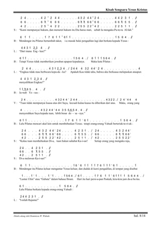 Kisah Sengsara Yesus Kristus
Ditulis ulang oleh Dominicus W. Widodo hal. 8/14
2> 4> . . . . . 4> 2> ' 2> 4> 4> . . . . . . 4> 3> 2> 4> 4> ' 2> 4> . . . . . 4> 4> 2> 3> 1> . / /
6 6 . . . . . 6 7 ' 6 6 6 . . . . . . 6 7 7 6 6 ' 6 6 . . . . . 6 6 7 5 5 . / /
4 2 . . . . . 2 5 ' 4 2 2 . . . . . . 2 5 5 2 2 ' 4 2 . . . . . 2 2 5 1 1 . / /
S : “Kami mempunyai hukum, dan menurut hukum itu Dia harus mati, sebab Ia mengaku Pu-te-ra Al-lah.”
6 1> 1> . . . . 1> 7 6 1> 1> ' 6 1> 1> . . . . . . . . . . . . . . . 1> 5 6 4 . / /
B : Mendengar itu Pilatus bertambah takut, i-a masuk balai pengadilan lagi dan berkata kepada Yesus :
4> 4> 3> 1> 2>( ) 3> 4> . / /
L : “Dari mana Eng - kau?”
6 1> 1> . . . . . . . . . . . . . . . 1> 5 6 4 . / 6 1> 1> 1> 5 6 4 . / /
B : Tetapi Yesus tidak memberikan jawaban apapun kepadanya. Maka kata Pilatus :
2> 4> 4> . . . . . . 4> 3> 1> 2>( ) 3> 4> . / 2> 4> 4> 4> 3> 2> 4> 4> ’ 2> 4> . . . . . . . . . . . . 4>
L : “Engkau tidak mau berbicara kepa-da - ku? Apakah Kau tidak tahu, bahwa aku berkuasa melepaskan ataupun
4> 4> 3> 1> 2>( ) 3> 4> . / /
menyalibkan Engkau?”
1> 1>( 7) 6 5 . 4 . / /
B : Ja-wab Ye - sus :
2 4 . . . . . . . . . . 4 3 2 4 4 ’ 2 4 4 . . . . . . . . . . 4 3 2 2 . / 2 4 ’ 4 4 4
Y : “Tuan tidak mempunyai kuasa atas diri Saya, kecuali kalau kuasa itu diberikan dari atas. Maka, orang yang
4 . . . . . . 4 3 2 4 4 ’ 4 4 3 5 5( 6) 5 4 . 4 . / /
menyerahkan Saya kepada tuan, lebih besar do - sa - nya.”
6 1> 1> . . . . . . . . . . . . . 1> 7 6 1> 1> ’ 6 1> . . . . . . . . . . 1> 5 6 4 . / /
B : Lalu Pilatus mencari akal lain untuk membebaskan Yesus; tetapi orang-orang Yahudi berteriak-te-ri-ak :
2> 4> . . . 4> 3> 2> 4> 4> ’ 2> 4> . . . . 4> 2> 3> 1> . / 2> 4> . . . . . 4> 3> 2> 4> 4> ’
6 6 . . . 6 7 7 6 6 ’ 6 6 . . . . 6 7 5 5 . / 6 6 . . . . . 6 7 7 6 6 ’
4 2 . . . 2 5 5 2 2 ’ 4 2 . . . . 2 5 1 1 . / 4 2 . . . . . 2 5 5 2 2 ’
S : “Kalau tuan membebaskan Di-a, tuan bukan sahabat Ka-i-sar! Setiap orang yang mengaku raja,
2> 4> . . 4> 2> 3> 1> . / /
6 6 . . 6 7 5 5 . / /
4 2 . . 2 5 1 1 . / /
S : Di-a melawan Ka-i-sar!”
6 1> 1> . . . . . . . . . . . . . . 1> 6 ’ 6 1> 1> 1> 1> 7 6 1> 1> 1> ’ 6 1> . . . . . 1>
B : Mendengar itu Pilatus keluar mengantar Yesus keluar, dan duduk di kursi pengadilan, di tempat yang disebut
1> . . . 1> ’ 1> . . . 1> ’ 1> . . . 1> 5 6 4 . / 6 1> . . . . 1> 7 6 1> 1> ’ 6 1> 1> 1> 1> 5 6 4 4 . /
“Lantai Ubin” atau “Gabata” dalam bahasa Ibrani. Hari itu hari persi-a-pan Paskah, kira-kira jam du-a be-las.
6 1> . . . . . . . . . . . 1> 5 6 4 . / /
Lalu Pilatus berkata kepada orang-orang Yahudi :
2> 4> 4> 2> 3> 1> . / /
L : “I-nilah Rajamu!”
 