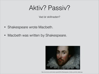 Aktiv? Passiv?  
Vad är skillnaden?

•

Shakespeare wrote Macbeth.

•

Macbeth was written by Shakespeare.

http://commons.wikimedia.org/wiki/File:Shakespeare_Cobbe_portrait_detail.jpg

 