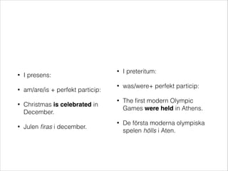 •
•
•

•

I presens:
am/are/is + perfekt particip:
Christmas is celebrated in
December.
Julen ﬁras i december.

•

I preteritum:

•

was/were+ perfekt particip:

•

The ﬁrst modern Olympic
Games were held in Athens.

•

De första moderna olympiska
spelen hölls i Aten.

 