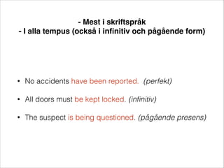 - Mest i skriftspråk!
- I alla tempus (också i inﬁnitiv och pågående form)

•

No accidents have been reported. (perfekt)

•

All doors must be kept locked. (inﬁnitiv)

•

The suspect is being questioned. (pågående presens)

 