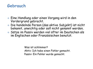 Gebrauch 
 Eine Handlung oder einen Vorgang wird in den 
Vordergrund gebracht. 
 Die handelnde Person (das aktive Subjekt) ist nicht 
bekannt, unwichtig oder soll nicht genannt werden. 
 Sätze im Passiv werden viel öfter im Deutschen als 
im Englischen oder Französischen benutzt. 
Was ist schlimmer? 
Aktiv: Ich habe einen Fehler gemacht. 
Passiv: Ein Fehler wurde gemacht. 
 