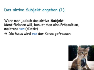 Das aktive Subjekt angeben (1) 
Wenn man jedoch das aktive Subjekt 
identifizieren will, benuzt man eine Präposition, 
meistens von (+Dativ) 
 Die Maus wird von der Katze gefressen. 
 
