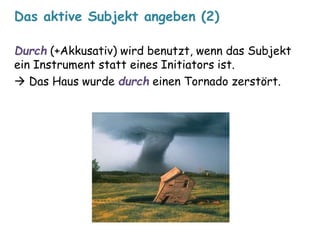 Das aktive Subjekt angeben (2) 
Durch (+Akkusativ) wird benutzt, wenn das Subjekt 
ein Instrument statt eines Initiators ist. 
 Das Haus wurde durch einen Tornado zerstört. 
 