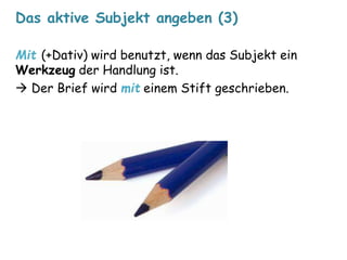 Das aktive Subjekt angeben (3) 
Mit (+Dativ) wird benutzt, wenn das Subjekt ein 
Werkzeug der Handlung ist. 
 Der Brief wird mit einem Stift geschrieben. 
 