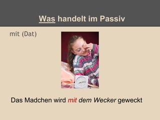 Was handelt im Passiv
mit (Dat)
Das Madchen wird mit dem Wecker geweckt