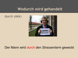 Wodurch wird gehandelt
durch (Akk)
Der Mann wird durch den Strassenlarm geweckt