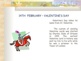 14TH FEBRUARY – VALENTINE’S DAY
Valentine’s Day takes its
name from St. Valentine.
The custom of sending
Valentine cards was started
by Charles, Duke of Orleans
in 1415. The earliest
Valentine card in history was
sent by him to his wife while
he was a prisoner in the
Tower of London.
 