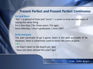 For and Since
“for” + a period of time and “since” + a point in time are two ways of
saying the same thing.
For a few days / for three years / for ages
Since Monday / since I graduated / since 1997

Been and gone
The past participle of go is gone; been is the past participle of be.
However, been is sometimes used to mean the same as gone
i.e.:
- He hasn`t been to the beach yet. (go)
- Have you been abroad this year? (go)



                                                   Lcdo. Julio Reyes.
 