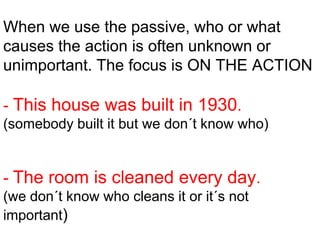 When we use the passive, who or what
causes the action is often unknown or
unimportant. The focus is ON THE ACTION

- This house was built in 1930.
(somebody built it but we don´t know who)


- The room is cleaned every day.
(we don´t know who cleans it or it´s not
important)
 