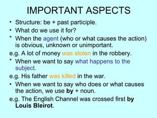 IMPORTANT ASPECTS Structure: be + past participle. What do we use it for? When the agent (who or what causes the action) is obvious, unknown or unimportant. e.g. A lot of money was stolen in the robbery. When we want to say what happens to the subject. e.g. His father was killed in the war. When we want to say who does or what causes the action, we use by + noun. e.g. The English Channel was crossed first by Louis Bleirot .
