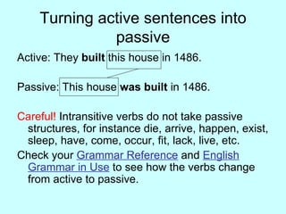 Turning active sentences into passive Active: They built this house in 1486. Passive: This house was built in 1486. Careful! Intransitive verbs do not take passive structures, for instance die, arrive, happen, exist, sleep, have, come, occur, fit, lack, live, etc. Check your Grammar Reference and English Grammar in Use to see how the verbs change from active to passive.